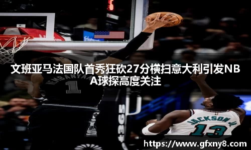 文班亚马法国队首秀狂砍27分横扫意大利引发NBA球探高度关注