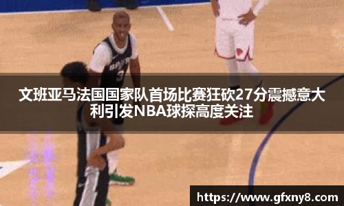文班亚马法国国家队首场比赛狂砍27分震撼意大利引发NBA球探高度关注