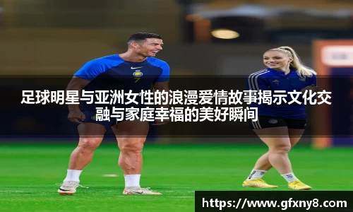 足球明星与亚洲女性的浪漫爱情故事揭示文化交融与家庭幸福的美好瞬间