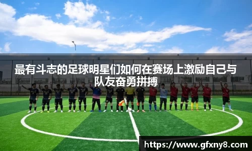 最有斗志的足球明星们如何在赛场上激励自己与队友奋勇拼搏